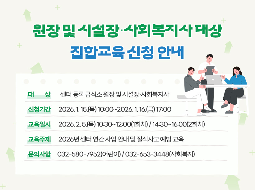원장 및 시설장·사회복지사 대상 집합교육 신청 안내 대       상: 센터 등록 급식소 원장 및 시설장·사회복지사 신청기간: 2026. 1. 15.(목) 10:00~2026. 1. 16.(금) 17:00 교육일시: 2026. 2. 5.(목) 10:30~12:00(1회차) / 14:30~16:00(2회차) 교육주제: 2026년 센터 연간 사업 안내 및 질식사고 예방 교육 문의사항: 032-580-7952(어린이) / 032-653-3448(사회복지)