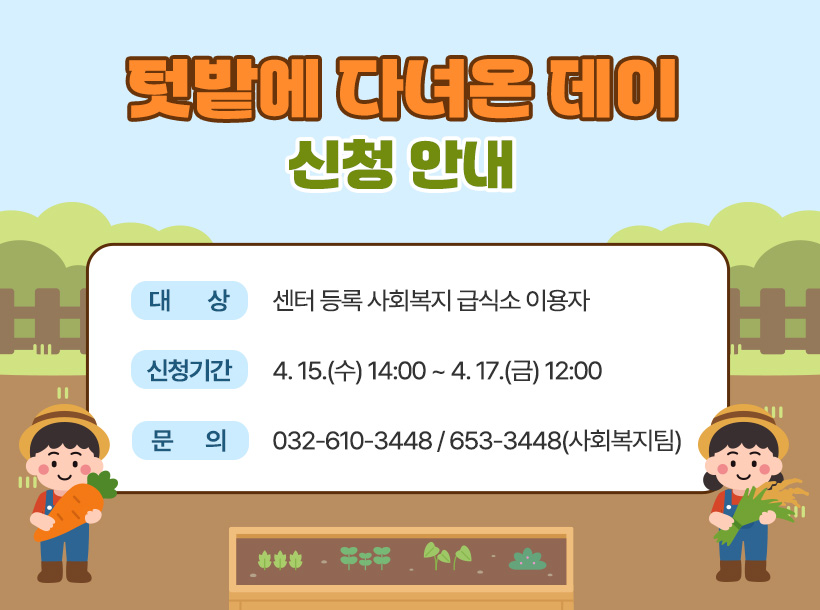 텃밭에 다녀온 데이 신청 안내

1. 대       상: 센터 등록 사회복지 급식소 이용자

2. 신청기간: 4. 15.(수) 14:00 ~ 4. 17.(금) 12:00

3. 문       의: 032-610-3448 / 653-3448(사회복지팀)