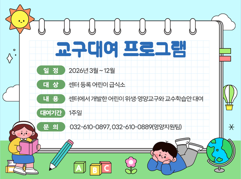 교구대여 프로그램

- 일 정: 2026년 3월 ~ 10월
- 대 상: 센터 등록 어린이 급식소
- 내 용: 센터에서 개발한 어린이 위생·영양교구와 교수학습안 대여
- 대여기간: 1주일
- 문 의: 032-610-0897, 032-610-0889(영양지원팀)